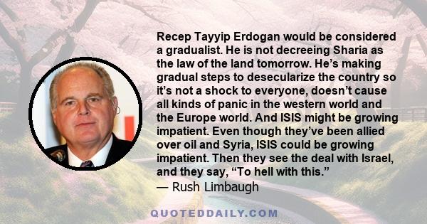 Recep Tayyip Erdogan would be considered a gradualist. He is not decreeing Sharia as the law of the land tomorrow. He’s making gradual steps to desecularize the country so it’s not a shock to everyone, doesn’t cause all