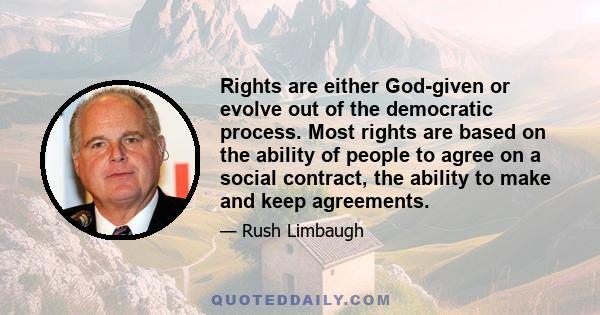 Rights are either God-given or evolve out of the democratic process. Most rights are based on the ability of people to agree on a social contract, the ability to make and keep agreements.