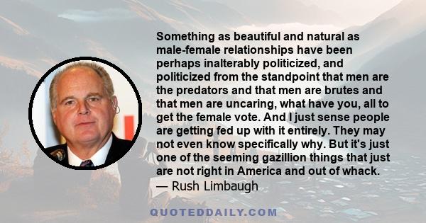 Something as beautiful and natural as male-female relationships have been perhaps inalterably politicized, and politicized from the standpoint that men are the predators and that men are brutes and that men are