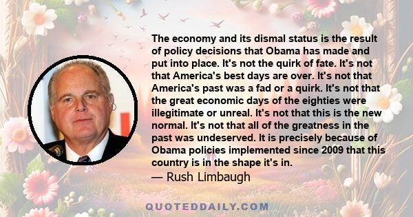 The economy and its dismal status is the result of policy decisions that Obama has made and put into place. It's not the quirk of fate. It's not that America's best days are over. It's not that America's past was a fad