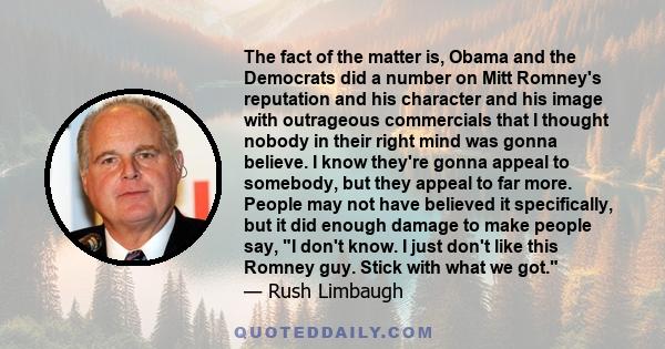 The fact of the matter is, Obama and the Democrats did a number on Mitt Romney's reputation and his character and his image with outrageous commercials that I thought nobody in their right mind was gonna believe. I know
