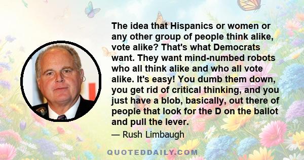 The idea that Hispanics or women or any other group of people think alike, vote alike? That's what Democrats want. They want mind-numbed robots who all think alike and who all vote alike. It's easy! You dumb them down,