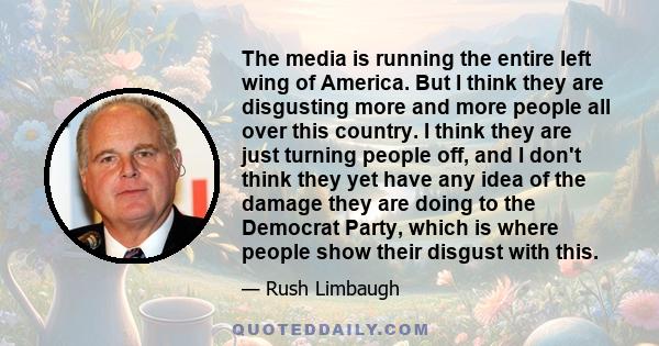 The media is running the entire left wing of America. But I think they are disgusting more and more people all over this country. I think they are just turning people off, and I don't think they yet have any idea of the