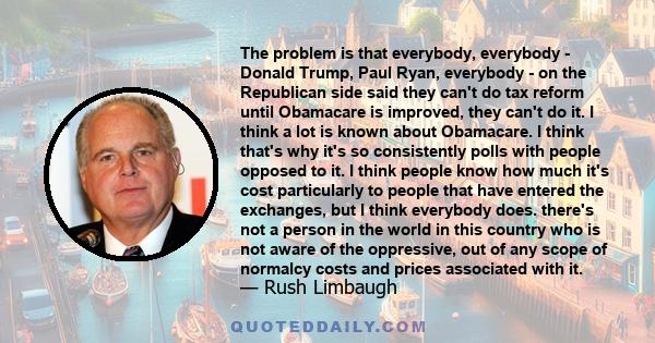 The problem is that everybody, everybody - Donald Trump, Paul Ryan, everybody - on the Republican side said they can't do tax reform until Obamacare is improved, they can't do it. I think a lot is known about Obamacare.