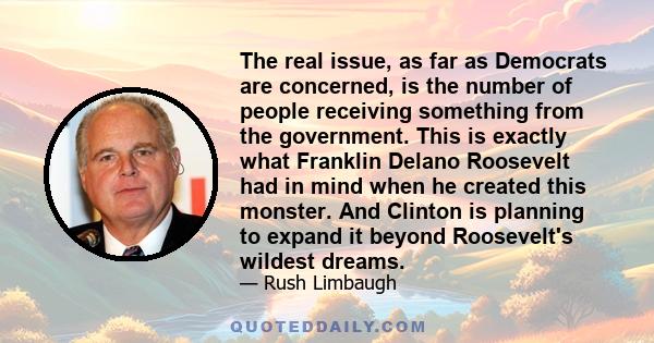 The real issue, as far as Democrats are concerned, is the number of people receiving something from the government. This is exactly what Franklin Delano Roosevelt had in mind when he created this monster. And Clinton is