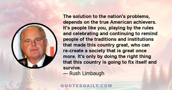 The solution to the nation's problems, depends on the true American achievers. It's people like you, playing by the rules and celebrating and continuing to remind people of the traditions and institutions that made this
