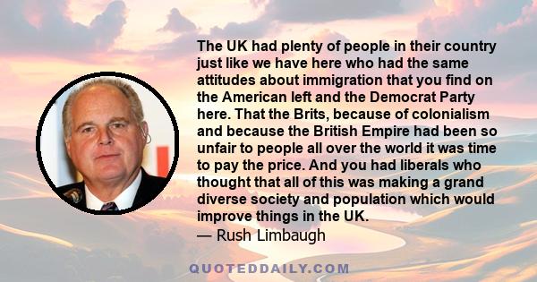 The UK had plenty of people in their country just like we have here who had the same attitudes about immigration that you find on the American left and the Democrat Party here. That the Brits, because of colonialism and