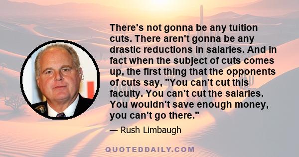 There's not gonna be any tuition cuts. There aren't gonna be any drastic reductions in salaries. And in fact when the subject of cuts comes up, the first thing that the opponents of cuts say, You can't cut this faculty.