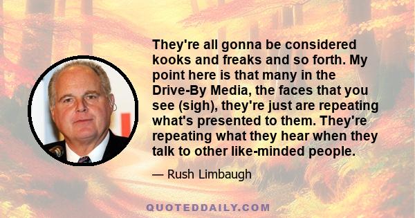 They're all gonna be considered kooks and freaks and so forth. My point here is that many in the Drive-By Media, the faces that you see (sigh), they're just are repeating what's presented to them. They're repeating what