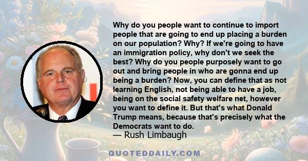 Why do you people want to continue to import people that are going to end up placing a burden on our population? Why? If we're going to have an immigration policy, why don't we seek the best? Why do you people purposely