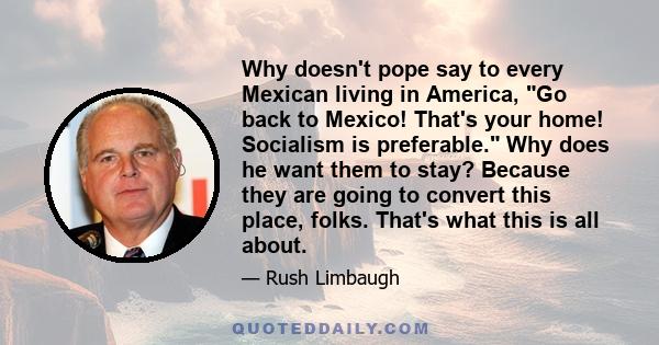 Why doesn't pope say to every Mexican living in America, Go back to Mexico! That's your home! Socialism is preferable. Why does he want them to stay? Because they are going to convert this place, folks. That's what this