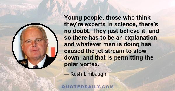 Young people, those who think they're experts in science, there's no doubt. They just believe it, and so there has to be an explanation - and whatever man is doing has caused the jet stream to slow down, and that is