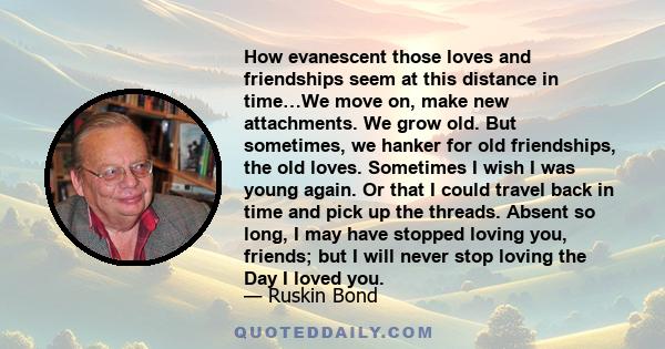 How evanescent those loves and friendships seem at this distance in time…We move on, make new attachments. We grow old. But sometimes, we hanker for old friendships, the old loves. Sometimes I wish I was young again. Or