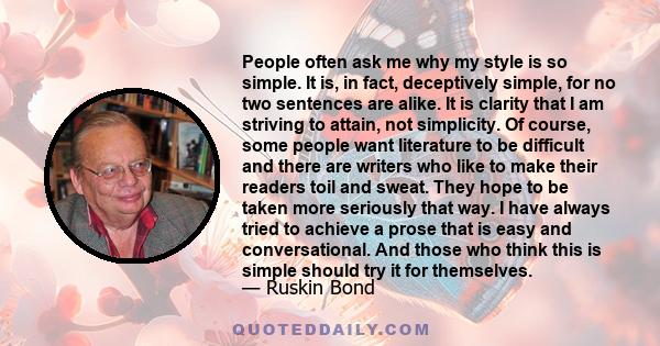 People often ask me why my style is so simple. It is, in fact, deceptively simple, for no two sentences are alike. It is clarity that I am striving to attain, not simplicity. Of course, some people want literature to be