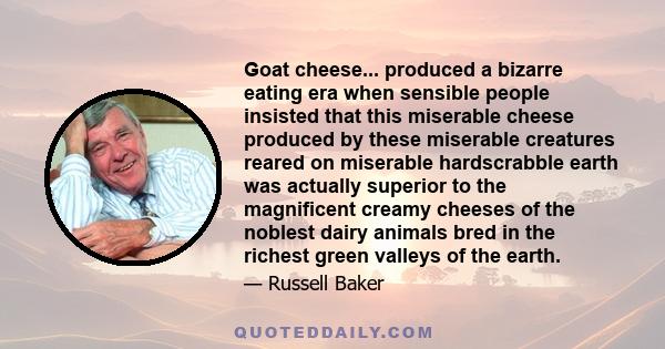 Goat cheese... produced a bizarre eating era when sensible people insisted that this miserable cheese produced by these miserable creatures reared on miserable hardscrabble earth was actually superior to the magnificent