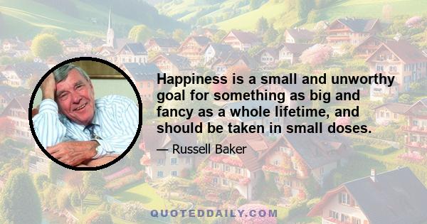 Happiness is a small and unworthy goal for something as big and fancy as a whole lifetime, and should be taken in small doses.