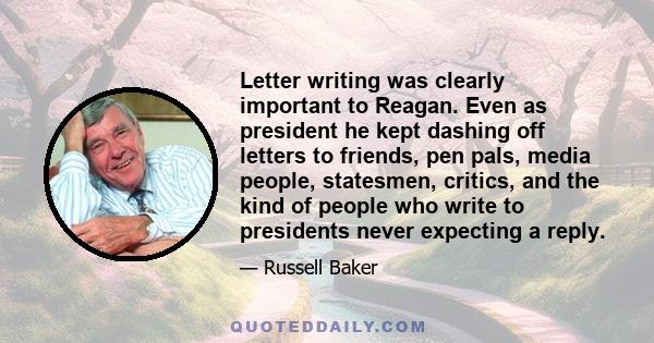 Letter writing was clearly important to Reagan. Even as president he kept dashing off letters to friends, pen pals, media people, statesmen, critics, and the kind of people who write to presidents never expecting a