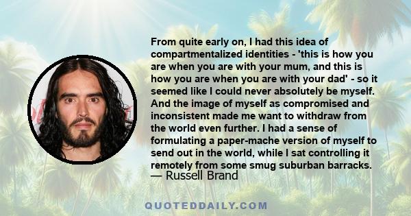 From quite early on, I had this idea of compartmentalized identities - 'this is how you are when you are with your mum, and this is how you are when you are with your dad' - so it seemed like I could never absolutely be