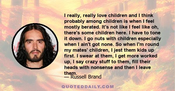 I really, really love children and I think probably among children is when I feel mostly berated. It's not like I feel like oh, there's some children here. I have to tone it down. I go nuts with children especially when