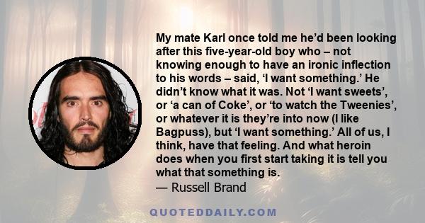 My mate Karl once told me he’d been looking after this five-year-old boy who – not knowing enough to have an ironic inflection to his words – said, ‘I want something.’ He didn’t know what it was. Not ‘I want sweets’, or