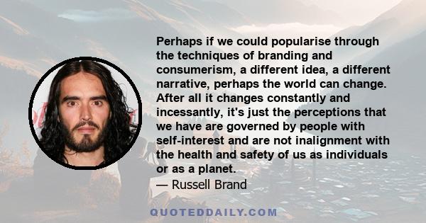 Perhaps if we could popularise through the techniques of branding and consumerism, a different idea, a different narrative, perhaps the world can change. After all it changes constantly and incessantly, it's just the