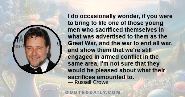 I do occasionally wonder, if you were to bring to life one of those young men who sacrificed themselves in what was advertised to them as the Great War, and the war to end all war, and show them that we're still engaged