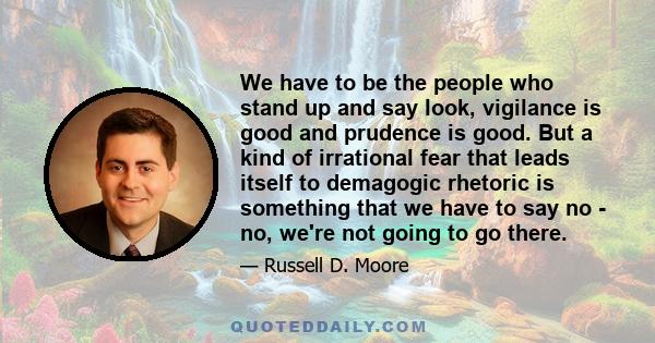 We have to be the people who stand up and say look, vigilance is good and prudence is good. But a kind of irrational fear that leads itself to demagogic rhetoric is something that we have to say no - no, we're not going