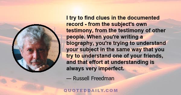 I try to find clues in the documented record - from the subject's own testimony, from the testimony of other people. When you're writing a biography, you're trying to understand your subject in the same way that you try