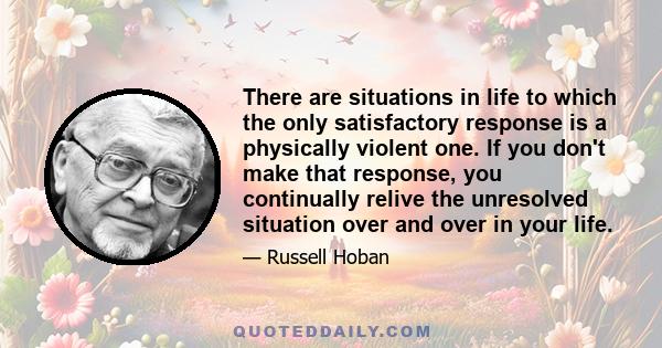 There are situations in life to which the only satisfactory response is a physically violent one. If you don't make that response, you continually relive the unresolved situation over and over in your life.