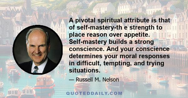A pivotal spiritual attribute is that of self-mastery-th e strength to place reason over appetite. Self-mastery builds a strong conscience. And your conscience determines your moral responses in difficult, tempting, and