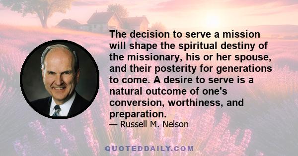 The decision to serve a mission will shape the spiritual destiny of the missionary, his or her spouse, and their posterity for generations to come. A desire to serve is a natural outcome of one's conversion, worthiness,