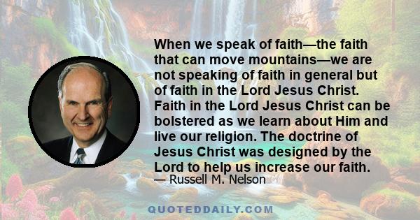 When we speak of faith—the faith that can move mountains—we are not speaking of faith in general but of faith in the Lord Jesus Christ. Faith in the Lord Jesus Christ can be bolstered as we learn about Him and live our