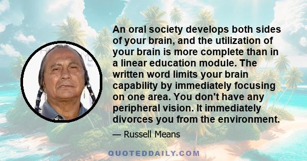An oral society develops both sides of your brain, and the utilization of your brain is more complete than in a linear education module. The written word limits your brain capability by immediately focusing on one area.