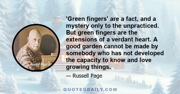'Green fingers' are a fact, and a mystery only to the unpracticed. But green fingers are the extensions of a verdant heart. A good garden cannot be made by somebody who has not developed the capacity to know and love