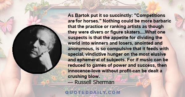 As Bartok put it so succinctly: Competitions are for horses. Nothing could be more barbaric that the practice or ranking artists as though they were divers or figure skaters....What one suspects is that the appetite for