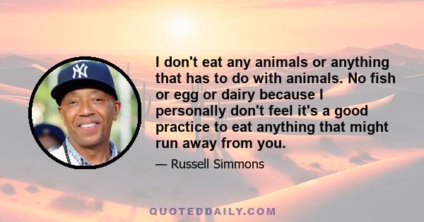 I don't eat any animals or anything that has to do with animals. No fish or egg or dairy because I personally don't feel it's a good practice to eat anything that might run away from you.
