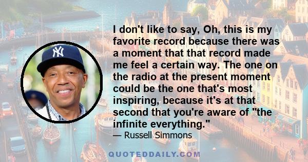 I don't like to say, Oh, this is my favorite record because there was a moment that that record made me feel a certain way. The one on the radio at the present moment could be the one that's most inspiring, because it's