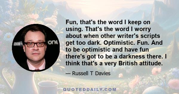 Fun, that's the word I keep on using. That's the word I worry about when other writer's scripts get too dark. Optimistic. Fun. And to be optimistic and have fun there's got to be a darkness there. I think that's a very