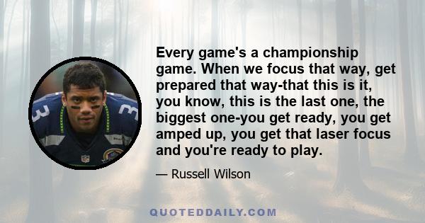 Every game's a championship game. When we focus that way, get prepared that way-that this is it, you know, this is the last one, the biggest one-you get ready, you get amped up, you get that laser focus and you're ready