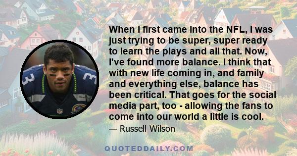 When I first came into the NFL, I was just trying to be super, super ready to learn the plays and all that. Now, I've found more balance. I think that with new life coming in, and family and everything else, balance has