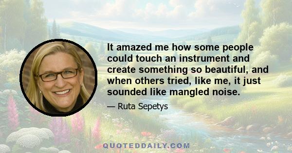 It amazed me how some people could touch an instrument and create something so beautiful, and when others tried, like me, it just sounded like mangled noise.