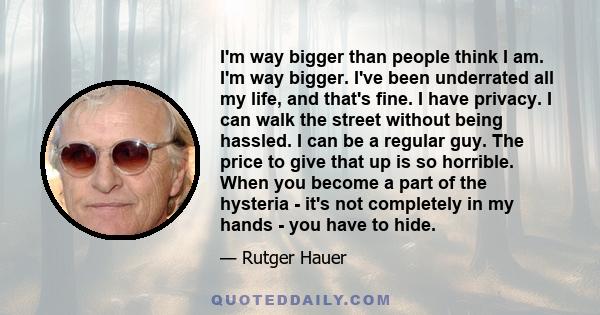 I'm way bigger than people think I am. I'm way bigger. I've been underrated all my life, and that's fine. I have privacy. I can walk the street without being hassled. I can be a regular guy. The price to give that up is