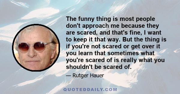 The funny thing is most people don't approach me because they are scared, and that's fine, I want to keep it that way. But the thing is if you're not scared or get over it you learn that sometimes what you're scared of