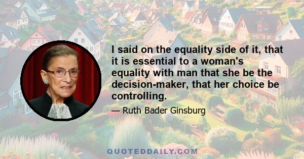 I said on the equality side of it, that it is essential to a woman's equality with man that she be the decision-maker, that her choice be controlling.