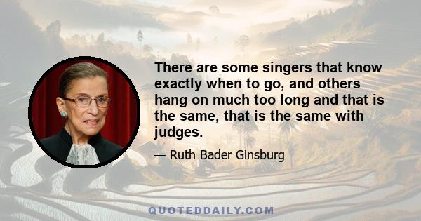 There are some singers that know exactly when to go, and others hang on much too long and that is the same, that is the same with judges.