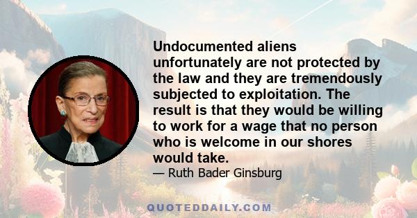 Undocumented aliens unfortunately are not protected by the law and they are tremendously subjected to exploitation. The result is that they would be willing to work for a wage that no person who is welcome in our shores