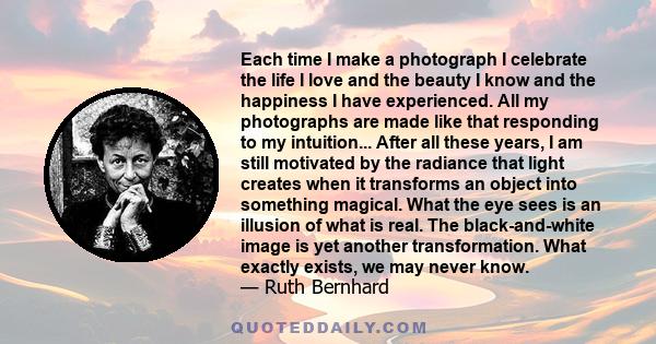 Each time I make a photograph I celebrate the life I love and the beauty I know and the happiness I have experienced. All my photographs are made like that responding to my intuition... After all these years, I am still