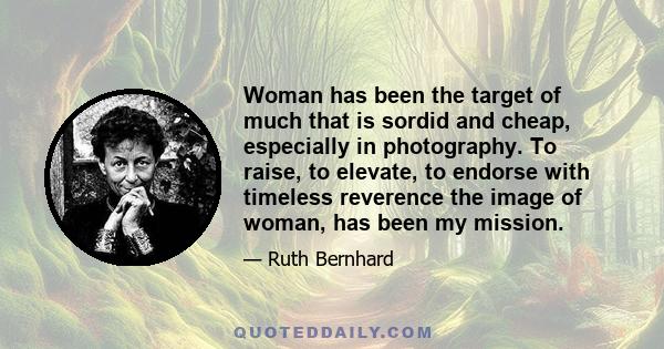 Woman has been the target of much that is sordid and cheap, especially in photography. To raise, to elevate, to endorse with timeless reverence the image of woman, has been my mission.