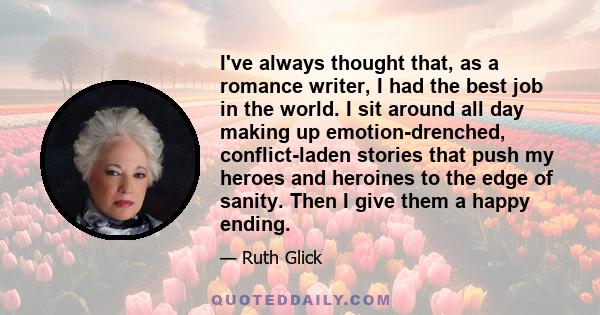 I've always thought that, as a romance writer, I had the best job in the world. I sit around all day making up emotion-drenched, conflict-laden stories that push my heroes and heroines to the edge of sanity. Then I give