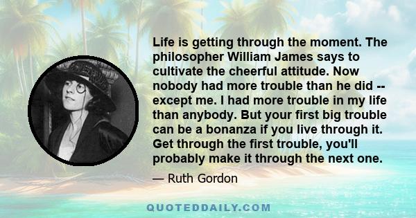 Life is getting through the moment. The philosopher William James says to cultivate the cheerful attitude. Now nobody had more trouble than he did -- except me. I had more trouble in my life than anybody. But your first